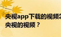 央视app下载的视频怎么播放？为什么看不到央视的视频？