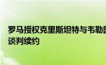 罗马授权克里斯坦特与韦勒图寻找下家同时开始与姆希塔良谈判续约