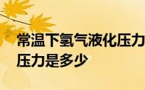 常温下氢气液化压力 氢气常温下液化所需的压力是多少 