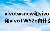 vivotwsnew和vivotws2哪个好 vivoTWS2和vivoTWS2e有什么区别 