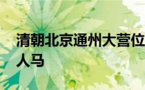 清朝北京通州大营位置 清朝通州大营有多少人马 