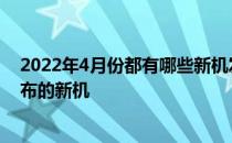 2022年4月份都有哪些新机发布 2021上半年还有那些未发布的新机 