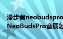 漫步者neobudspro音质在什么水准 漫步者NeoBudsPro音质怎么样 