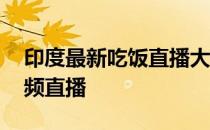 印度最新吃饭直播大全集 为什么不打印度视频直播 