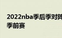 2022nba季后季对阵顺序 为什么不转播nba季前赛 