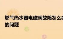 燃气热水器电磁阀故障怎么办？如何解决燃气热水器电磁阀的问题