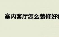 室内客厅怎么装修好看 如何装修室内客厅 