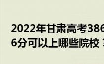 2022年甘肃高考386分可以报哪些大学？386分可以上哪些院校？