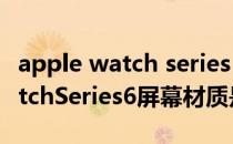 apple watch series 6选什么材质 AppleWatchSeries6屏幕材质是什么 