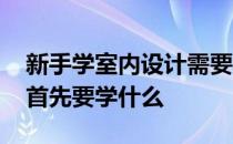 新手学室内设计需要学习哪些 学习室内设计首先要学什么 