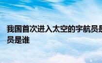 我国首次进入太空的宇航员是哪位 我国首次进入太空的宇航员是谁 