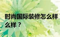 时尚国际装修怎么样？想问问大家时尚装饰怎么样？