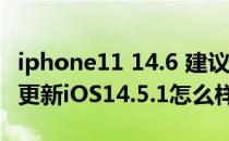 iphone11 14.6 建议更新ios15吗 iPhone11更新iOS14.5.1怎么样 