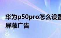 华为p50pro怎么设置关闭广告 华为P50怎么屏蔽广告 