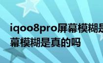 iqoo8pro屏幕模糊是什么原因 iqoo8pro屏幕模糊是真的吗 