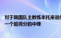 对于韩国队主教练本托来说他最苦恼的事情就是韩国队缺乏一个能得分的中锋