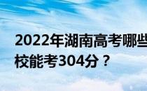 2022年湖南高考哪些大学能考304分 哪些院校能考304分？