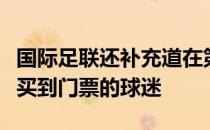 国际足联还补充道在第一阶段门票销售中没有买到门票的球迷