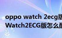 oppo watch 2ecg版可以连接蓝牙吗 OPPOWatch2ECG版怎么配对手机 