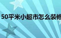 50平米小超市怎么装修 小型超市该如何装修 