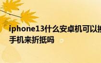 iphone13什么安卓机可以换购 iPhone13换购可以用华为手机来折抵吗 