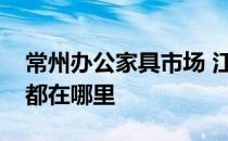 常州办公家具市场 江苏常州老家具市场地址都在哪里 