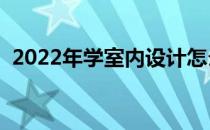 2022年学室内设计怎么样 学室内设计好吗 