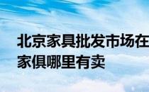 北京家具批发市场在哪里 弱弱问下北京附近家俱哪里有卖 