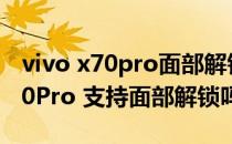 vivo x70pro面部解锁怎么一步到位 vivoX70Pro 支持面部解锁吗 