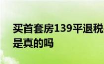 买首套房139平退税是真的吗 买首套房退税是真的吗 