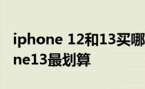 iphone 12和13买哪个划算 什么时候买iphone13最划算 