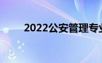 2022公安管理专业分析与院校设置