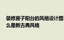 装修房子阳台的风格设计图 新古典风格阳台有哪些特点 什么是新古典风格 