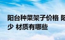 阳台种菜架子价格 阳台种菜架价格一般是多少 材质有哪些 