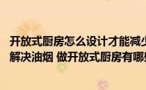 开放式厨房怎么设计才能减少油烟 请问大神开放式厨房怎么解决油烟 做开放式厨房有哪些要求 