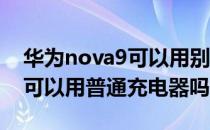 华为nova9可以用别的充电器嘛 华为nova9可以用普通充电器吗 