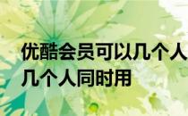 优酷会员可以几个人同时用吗 优酷会员可以几个人同时用 