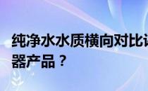 纯净水水质横向对比评价选择哪一款家用净水器产品？