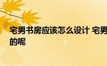 宅男书房应该怎么设计 宅男书房应该如何设计 有哪些风格的呢 