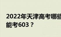 2022年天津高考哪些大学能考603 哪些院校能考603？