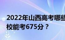 2022年山西高考哪些大学能考675分 哪些院校能考675分？