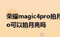 荣耀magic4pro拍月亮视频 荣耀magic4Pro可以拍月亮吗 