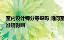 室内设计师分等级吗 问问室内设计师分什么级别怎么收费 谁晓得啊 