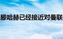 滕哈赫已经接近对曼联的报价做出自己的决定