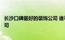 长沙口碑最好的装饰公司 谁可以说说湖南长沙有哪些装饰公司 