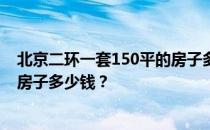 北京二环一套150平的房子多少钱？求好心人北京二环一平房子多少钱？