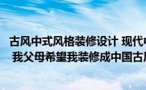 古风中式风格装修设计 现代中式风格别墅设计的特色谁清楚 我父母希望我装修成中国古风 