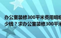 办公室装修300平米费用明细 问一下做公司的装修设计要多少钱？求办公室装修300平米报价