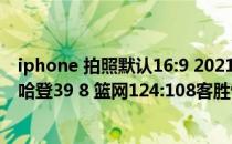 iphone 拍照默认16:9 2021-2022NBA常规赛12.28战报：哈登39 8 篮网124:108客胜快船 