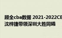 顾全cba数据 2021-2022CBA常规赛12.25战报：顾全携手沈梓捷带领深圳大胜同曦 